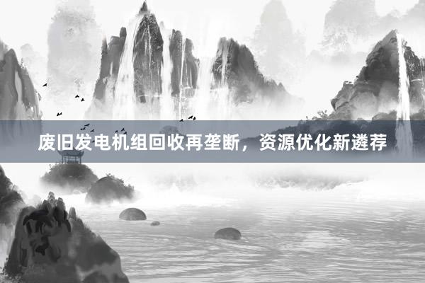 废旧发电机组回收再垄断，资源优化新遴荐