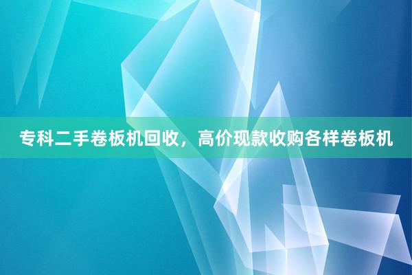 专科二手卷板机回收，高价现款收购各样卷板机